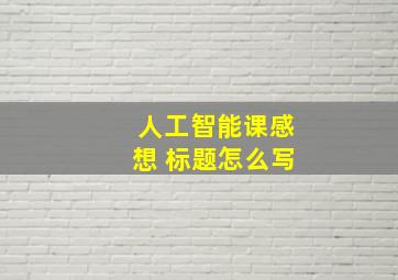 人工智能课感想 标题怎么写